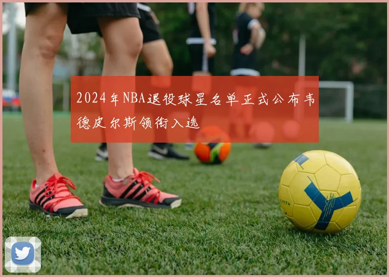 2024年NBA退役球星名单正式公布韦德皮尔斯领衔入选