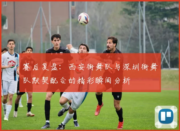 赛后复盘：西安街舞队与深圳街舞队默契配合的精彩瞬间分析