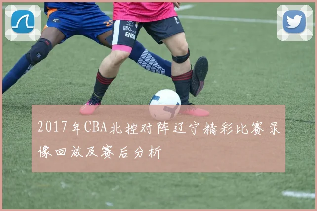 2017年CBA北控对阵辽宁精彩比赛录像回放及赛后分析